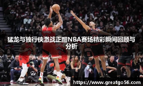 猛龙与独行侠激战正酣NBA赛场精彩瞬间回顾与分析